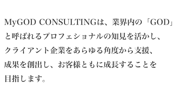 MyGOD CONSULTINGは、業界内の「GOD」と呼ばれるプロフェショナルの知見を活かし、クライアント企業をあらゆる角度から支援、成果を創出し、お客様ともに成長することを目指します。